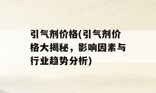 引气剂价格(引气剂价格大揭秘，影响因素与行业趋势分析)