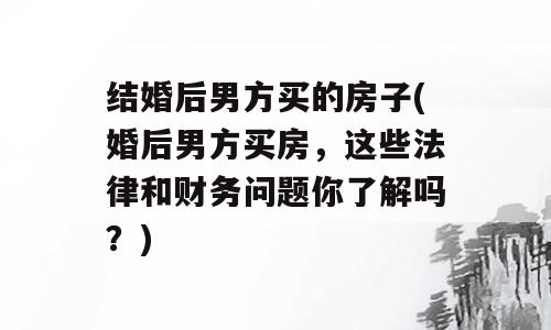 结婚后男方买的房子(婚后男方买房，这些法律和财务问题你了解吗？)