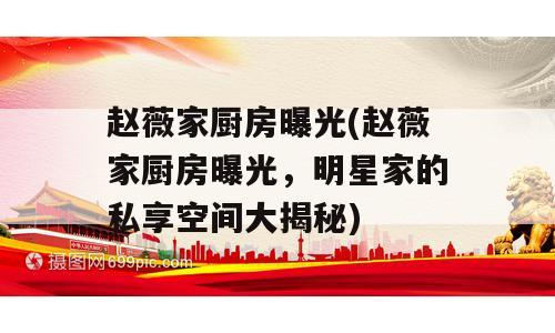 赵薇家厨房曝光(赵薇家厨房曝光，明星家的私享空间大揭秘)