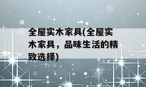 全屋实木家具(全屋实木家具，品味生活的精致选择)