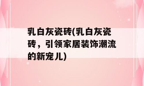 乳白灰瓷砖(乳白灰瓷砖，引领家居装饰潮流的新宠儿)