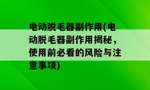 电动脱毛器副作用(电动脱毛器副作用揭秘，使用前必看的风险与注意事项)