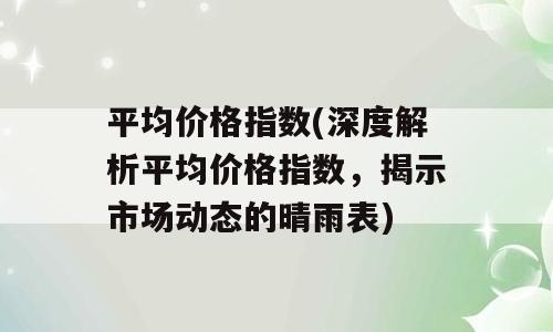 平均价格指数(深度解析平均价格指数，揭示市场动态的晴雨表)