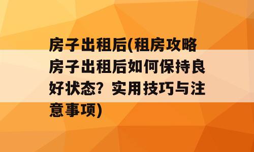 房子出租后(租房攻略房子出租后如何保持良好状态？实用技巧与注意事项)