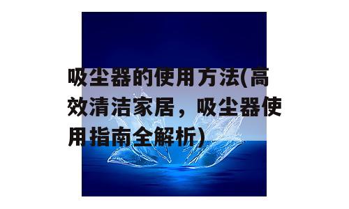 吸尘器的使用方法(高效清洁家居，吸尘器使用指南全解析)