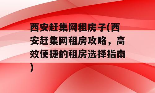 西安赶集网租房子(西安赶集网租房攻略，高效便捷的租房选择指南)