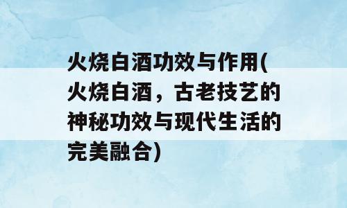 火烧白酒功效与作用(火烧白酒，古老技艺的神秘功效与现代生活的完美融合)