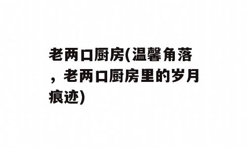 老两口厨房(温馨角落，老两口厨房里的岁月痕迹)