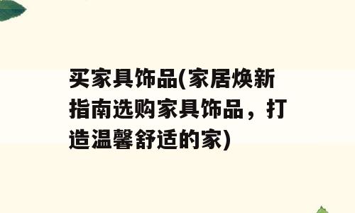 买家具饰品(家居焕新指南选购家具饰品，打造温馨舒适的家)