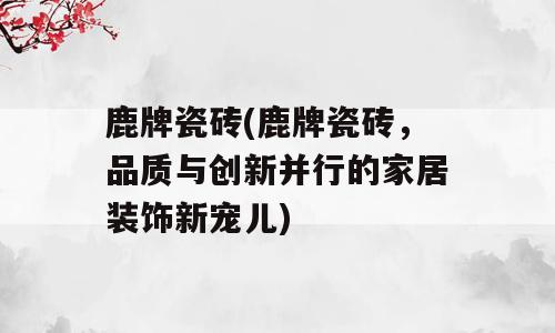 鹿牌瓷砖(鹿牌瓷砖，品质与创新并行的家居装饰新宠儿)