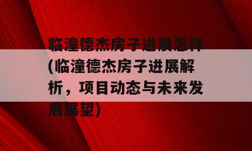 临潼德杰房子进展怎样(临潼德杰房子进展解析，项目动态与未来发展展望)
