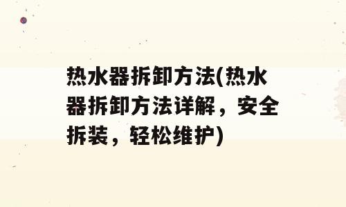热水器拆卸方法(热水器拆卸方法详解，安全拆装，轻松维护)
