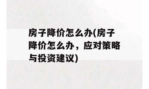 房子降价怎么办(房子降价怎么办，应对策略与投资建议)