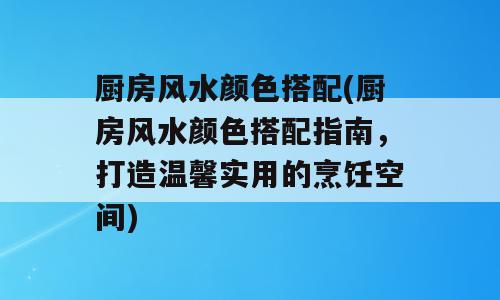 厨房风水颜色搭配(厨房风水颜色搭配指南，打造温馨实用的烹饪空间)