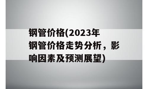 钢管价格(2023年钢管价格走势分析，影响因素及预测展望)