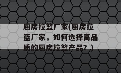 厨房拉篮厂家(厨房拉篮厂家，如何选择高品质的厨房拉篮产品？)