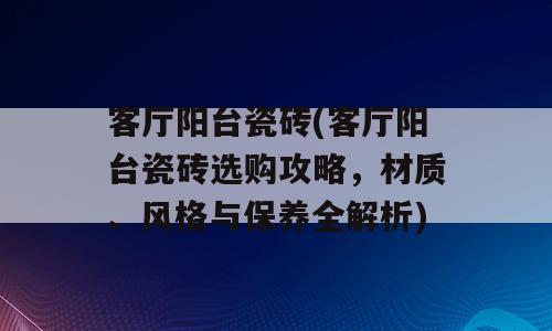 客厅阳台瓷砖(客厅阳台瓷砖选购攻略，材质、风格与保养全解析)
