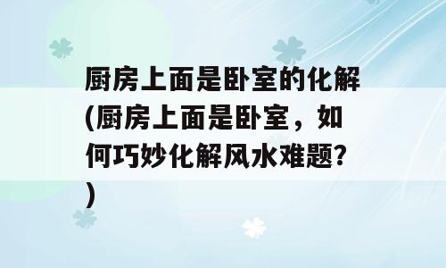 厨房上面是卧室的化解(厨房上面是卧室，如何巧妙化解风水难题？)