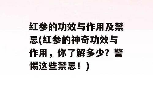 红参的功效与作用及禁忌(红参的神奇功效与作用，你了解多少？警惕这些禁忌！)