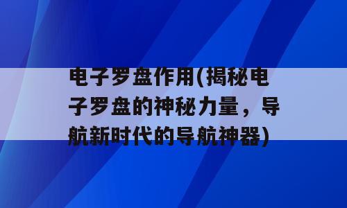 电子罗盘作用(揭秘电子罗盘的神秘力量，导航新时代的导航神器)