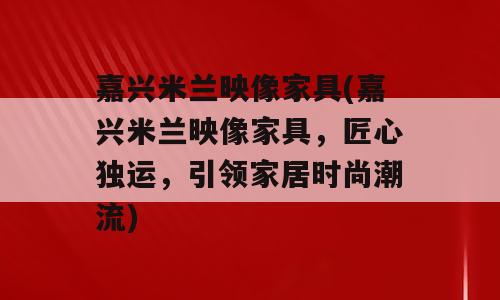 嘉兴米兰映像家具(嘉兴米兰映像家具，匠心独运，引领家居时尚潮流)