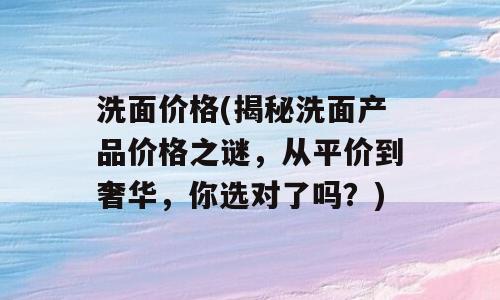 洗面价格(揭秘洗面产品价格之谜，从平价到奢华，你选对了吗？)