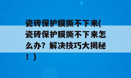 瓷砖保护膜撕不下来(瓷砖保护膜撕不下来怎么办？解决技巧大揭秘！)