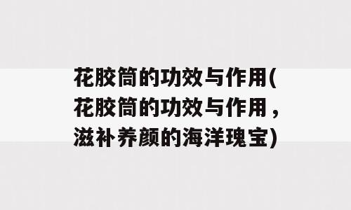 花胶筒的功效与作用(花胶筒的功效与作用，滋补养颜的海洋瑰宝)