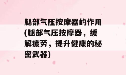 腿部气压按摩器的作用(腿部气压按摩器，缓解疲劳，提升健康的秘密武器)