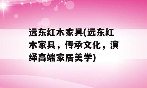 远东红木家具(远东红木家具，传承文化，演绎高端家居美学)