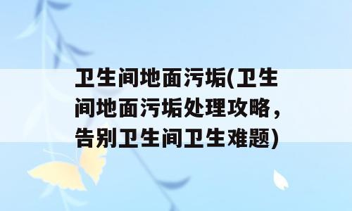 卫生间地面污垢(卫生间地面污垢处理攻略，告别卫生间卫生难题)