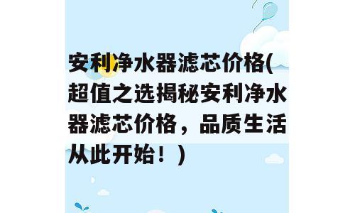 安利净水器滤芯价格(超值之选揭秘安利净水器滤芯价格，品质生活从此开始！)