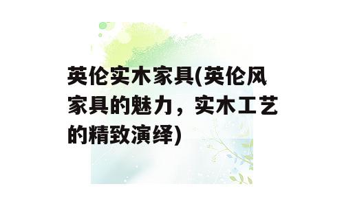 英伦实木家具(英伦风家具的魅力，实木工艺的精致演绎)