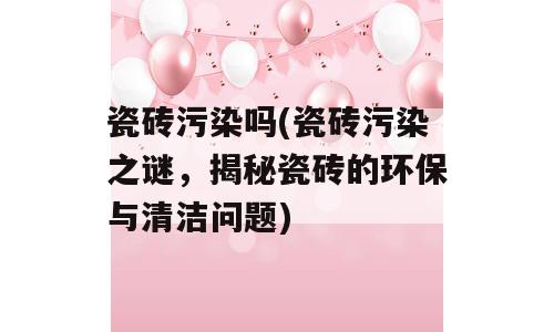 瓷砖污染吗(瓷砖污染之谜，揭秘瓷砖的环保与清洁问题)