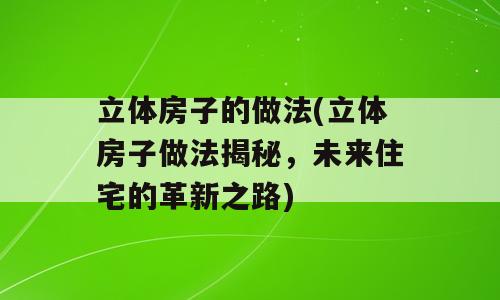 立体房子的做法(立体房子做法揭秘，未来住宅的革新之路)
