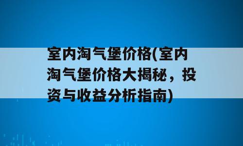 室内淘气堡价格(室内淘气堡价格大揭秘，投资与收益分析指南)