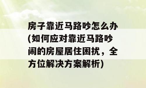 房子靠近马路吵怎么办(如何应对靠近马路吵闹的房屋居住困扰，全方位解决方案解析)