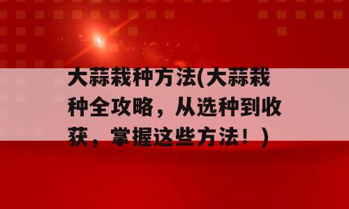 大蒜栽种方法(大蒜栽种全攻略，从选种到收获，掌握这些方法！)