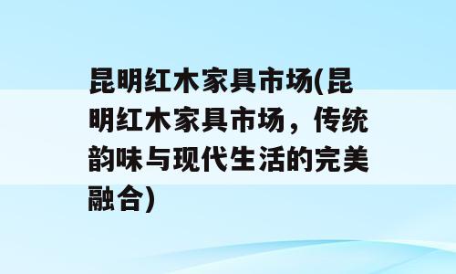 昆明红木家具市场(昆明红木家具市场，传统韵味与现代生活的完美融合)
