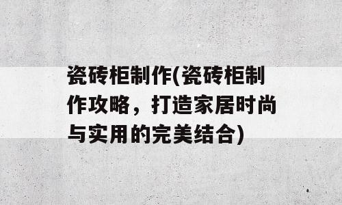 瓷砖柜制作(瓷砖柜制作攻略，打造家居时尚与实用的完美结合)