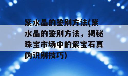 紫水晶的鉴别方法(紫水晶的鉴别方法，揭秘珠宝市场中的紫宝石真伪识别技巧)