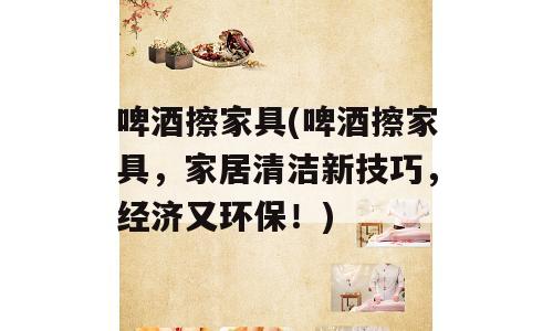 啤酒擦家具(啤酒擦家具，家居清洁新技巧，经济又环保！)