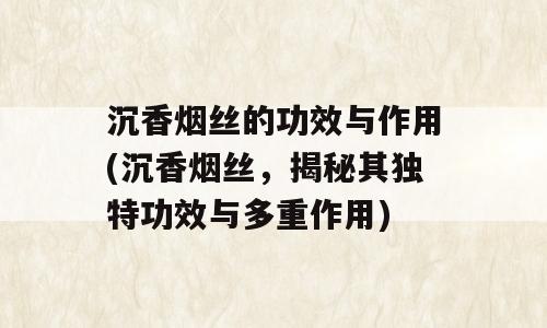 沉香烟丝的功效与作用(沉香烟丝，揭秘其独特功效与多重作用)