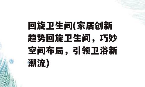 回旋卫生间(家居创新趋势回旋卫生间，巧妙空间布局，引领卫浴新潮流)