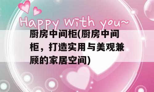 厨房中间柜(厨房中间柜，打造实用与美观兼顾的家居空间)