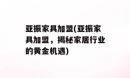 亚振家具加盟(亚振家具加盟，揭秘家居行业的黄金机遇)