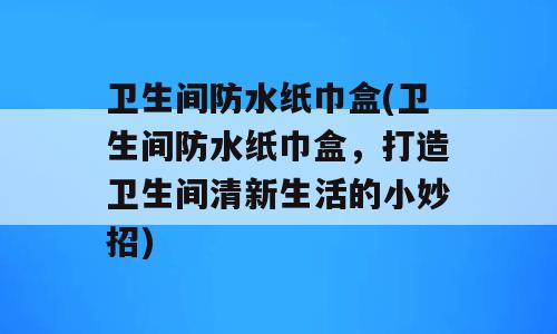 卫生间防水纸巾盒(卫生间防水纸巾盒，打造卫生间清新生活的小妙招)