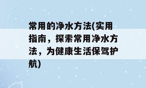 常用的净水方法(实用指南，探索常用净水方法，为健康生活保驾护航)