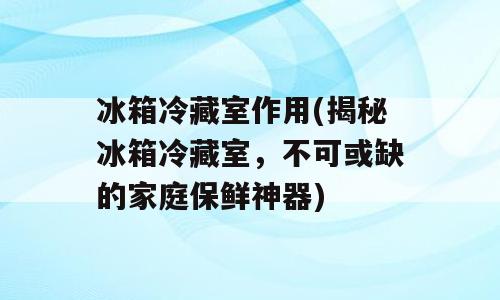 冰箱冷藏室作用(揭秘冰箱冷藏室，不可或缺的家庭保鲜神器)