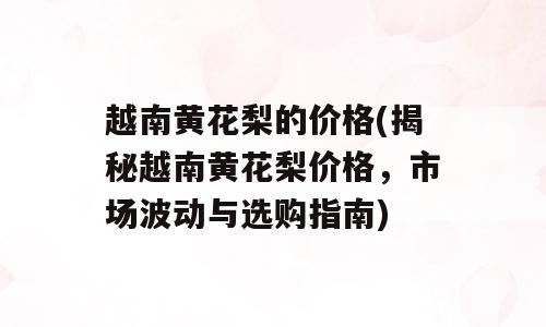 越南黄花梨的价格(揭秘越南黄花梨价格，市场波动与选购指南)